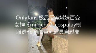 Onlyfans 极品反差嫩妹百变女神《minichu》cospalay制服诱惑 童颜巨乳道具自慰高