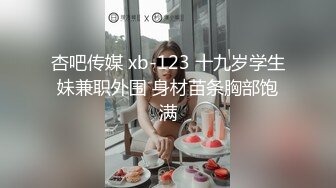 杏吧传媒 xb-123 十九岁学生妹兼职外围 身材苗条胸部饱满