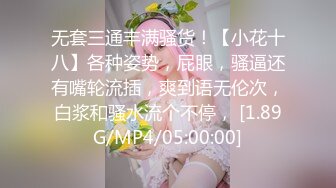 无套三通丰满骚货！【小花十八】各种姿势，屁眼，骚逼还有嘴轮流插，爽到语无伦次，白浆和骚水流个不停， [1.89G/MP4/05:00:00]