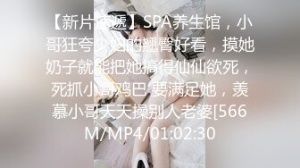 【新片速遞】SPA养生馆，小哥狂夸少妇的翘臀好看，摸她奶子就能把她搞得仙仙欲死，死抓小哥鸡巴 要满足她，羡慕小哥天天操别人老婆[566M/MP4/01:02:30