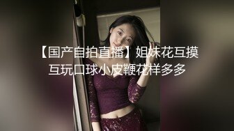 【国产自拍直播】姐妹花互摸互玩口球小皮鞭花样多多