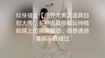 纹身骚女【高乔尤美】道具自慰大秀，多种道具换着玩伸缩假屌上位骑乘震动，很是诱惑喜欢不要错过