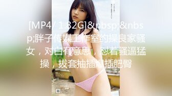 [MP4/ 1.82G]&nbsp;&nbsp;胖子传媒工作室约操良家骚女，对白有意思，怼着骚逼猛操，拔套抽插爆插肥臀