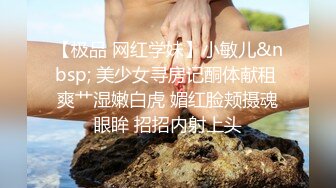 【极品 网红学妹】小敏儿&nbsp; 美少女寻房记酮体献租 爽艹湿嫩白虎 媚红脸颊摄魂眼眸 招招内射上头