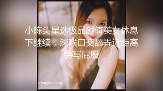 小陈头星选极品颜值美女休息下继续，深喉口交舔弄近距离特写屁股