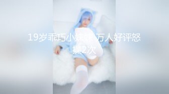 19岁乖巧小妹妹 万人好评怒操2次