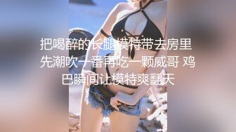 把喝醉的长腿模特带去房里 先潮吹一番再吃一颗威哥 鸡巴瞬间让模特爽翻天