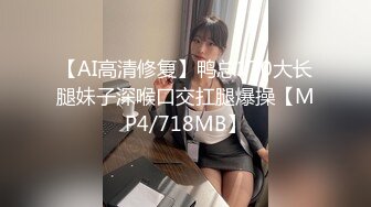 【AI高清修复】鸭总170大长腿妹子深喉口交扛腿爆操【MP4/718MB】