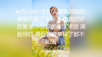 kcf9.com-大奶人妻吃鸡啪啪 啊啊不要了不要了 你真的好厉害 被小伙操的连连求饶 满脸绯红 最后套套拿掉了都不知道