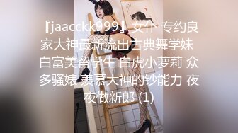 『jaacckk999』女仆 专约良家大神最新流出古典舞学妹 白富美留学生 白虎小萝莉 众多骚婊 羡慕大神的钞能力 夜夜做新郎 (1)