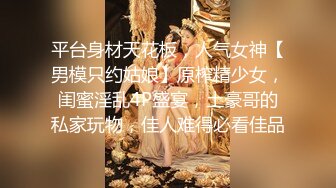 平台身材天花板，人气女神【男模只约姑娘】原榨精少女，闺蜜淫乱4P盛宴，土豪哥的私家玩物，佳人难得必看佳品