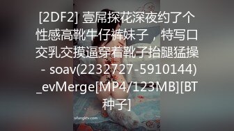 [2DF2] 壹屌探花深夜约了个性感高靴牛仔裤妹子，特写口交乳交摸逼穿着靴子抬腿猛操 - soav(2232727-5910144)_evMerge[MP4/123MB][BT种子]