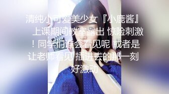 清纯小可爱美少女『小鹿酱』✿上课期间教室露出 惊险刺激！同学们谁会看见呢 或者是让老师看见 插进去的那一刻 好激动