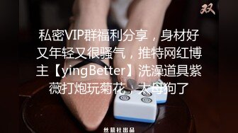 私密VIP群福利分享，身材好又年轻又很骚气，推特网红博主【yingBetter】洗澡道具紫薇打炮玩菊花，太母狗了