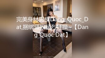 完美身材男模Dang_Quoc_Dat,捆绑骚奴猛烈狂操~【Dang Quoc Dat】