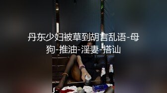 丹东少妇被草到胡言乱语-母狗-推油-淫妻-搭讪