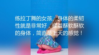 练拉丁舞的女孩、身体的柔韧性就是非常好，揉着酥软酥软的身体，简直是上天的感觉！