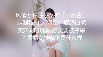 风情万种性感女神『小酒酱』定制私拍❤️娇嫩小屁眼白虎美穴同时玩弄 感觉要被撑爆了 看看女神私下是什么样