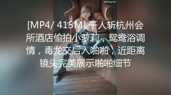 [MP4/ 415M] 千人斩杭州会所酒店偷拍小萝莉，鸳鸯浴调情，毒龙交后入啪啪，近距离镜头完美展示啪啪细节