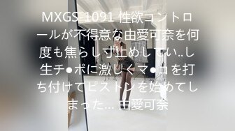 MXGS-1091 性欲コントロールが不得意な由愛可奈を何度も焦らし寸止めしてい..し生チ●ポに激しくマ●コを打ち付けてピストンを始めてしまった… 由愛可奈