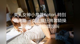 美乳女神小鳥醬Kotori 特別銷魂篇 ～女上瘋狂無套騎操扭動，淫液白漿浪叫