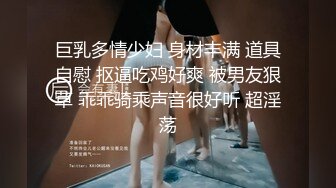 巨乳多情少妇 身材丰满 道具自慰 抠逼吃鸡好爽 被男友狠草 乖乖骑乘声音很好听 超淫荡