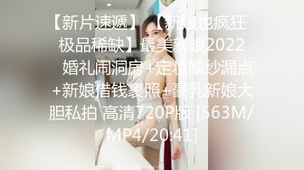 【新片速遞】 【新娘也疯狂❤️极品稀缺】最美新娘2022❤️婚礼闹洞房+定妆婚纱漏点+新娘借钱裹照+豪乳新娘大胆私拍 高清720P版 [563M/MP4/20:41]