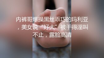 内裤哥爆操黑丝乖巧的玛利亚，美女说“好大”被干得淫叫不止，露脸高清