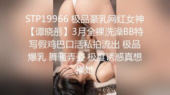 STP19966 极品豪乳网红女神【谭晓彤】3月全裸洗澡BB特写假鸡巴口活私拍流出 极品爆乳 舞骚弄姿 极度诱惑真想操她