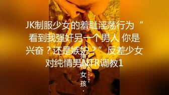 JK制服少女的羞耻淫荡行为“看到我强奸另一个男人 你是兴奋？还是嫉妒？”反差少女对纯情男NTR调教1