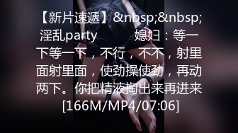 【新片速遞】&nbsp;&nbsp;淫乱party❤️❤️媳妇：等一下等一下，不行，不不，射里面射里面，使劲操使劲，再动两下。你把精液掏出来再进来 [166M/MP4/07:06]