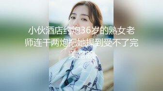 小伙酒店约炮36岁的熟女老师连干两炮把她操到受不了完美露脸