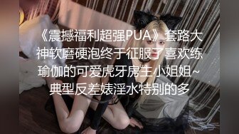 《震撼福利超强PUA》套路大神软磨硬泡终于征服了喜欢练瑜伽的可爱虎牙房主小姐姐~典型反差婊淫水特别的多