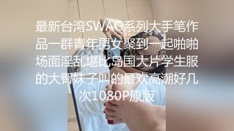 最新台湾SWAG系列大手笔作品一群青年男女聚到一起啪啪场面淫乱堪比岛国大片学生服的大臀妹子叫的最欢高潮好几次1080P原版