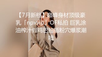 【7月新档】巅峰身材顶级豪乳「npxvip」OF私拍 巨乳涂油榨汁假鸡巴抽插粉穴爆浆潮喷