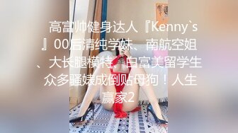 ⚡高富帅健身达人『Kenny`s』00后清纯学妹、南航空姐、大长腿模特、白富美留学生 众多骚婊成倒贴母狗！人生赢家2