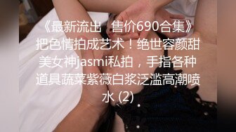 《最新流出✅售价690合集》把色情拍成艺术！绝世容颜甜美女神jasmi私拍，手指各种道具蔬菜紫薇白浆泛滥高潮喷水 (2)