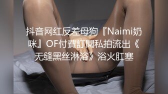 抖音网红反差母狗『Naimi奶咪』OF付費訂閱私拍流出《无缝黑丝淋浴》浴火肛塞