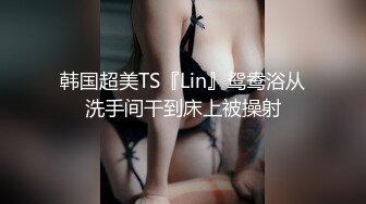 韩国超美TS『Lin』鸳鸯浴从洗手间干到床上被操射