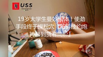 19岁大学生曼妙酮体！使劲手段终于操粉穴『新科技约炮神器到货看简阶』