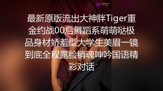 最新原版流出大神胖Tiger重金约战00后舞蹈系萌萌哒极品身材娇羞型大学生美眉一镜到底全程露脸销魂呻吟国语精彩对话