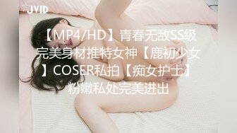 【MP4/HD】青春无敌SS级完美身材推特女神【鹿初少女】COSER私拍【痴女护士】粉嫩私处完美进出