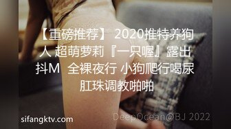 【重磅推荐】 2020推特养狗人 超萌萝莉『一只喔』露出抖M  全裸夜行 小狗爬行喝尿 肛珠调教啪啪