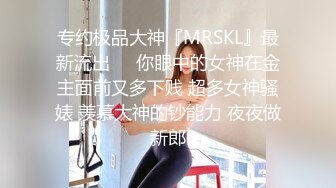 专约极品大神『MRSKL』最新流出❤️你眼中的女神在金主面前又多下贱 超多女神骚婊 羡慕大神的钞能力 夜夜做新郎