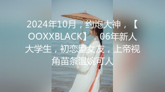 2024年10月，约炮大神，【OOXXBLACK】，06年新人大学生，初恋型女友，上帝视角苗条温婉可人