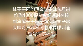 林哥哥网约拜金学生妹包月讲价到4000提前喷好延时剂接到宾馆开干妹子确实嫩奶子够大呻吟声非常刺激不停嗲叫爸爸好深你坏蛋