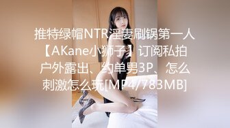 推特绿帽NTR淫妻刷锅第一人【AKane小狮子】订阅私拍 户外露出、约单男3P、怎么刺激怎么玩[MP4/783MB]