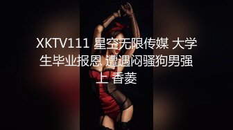 XKTV111 星空无限传媒 大学生毕业报恩 遭遇闷骚狗男强上 香菱